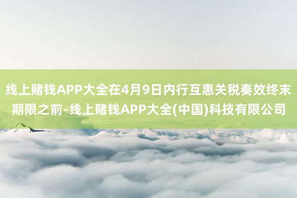 线上赌钱APP大全在4月9日内行互惠关税奏效终末期限之前-线上赌钱APP大全(中国)科技有限公司