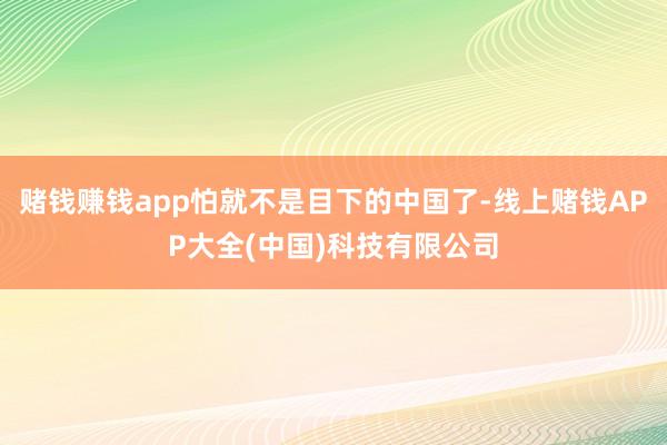赌钱赚钱app怕就不是目下的中国了-线上赌钱APP大全(中国)科技有限公司