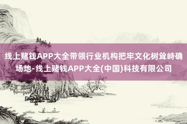 线上赌钱APP大全带领行业机构把牢文化树耸峙确场地-线上赌钱APP大全(中国)科技有限公司