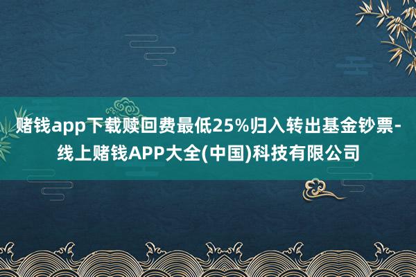 赌钱app下载赎回费最低25%归入转出基金钞票-线上赌钱APP大全(中国)科技有限公司