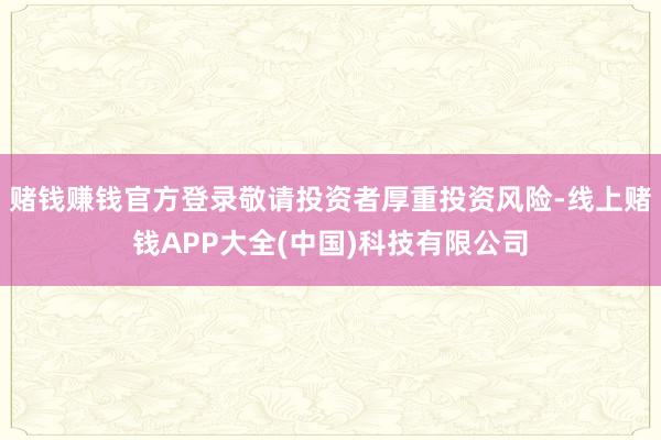 赌钱赚钱官方登录敬请投资者厚重投资风险-线上赌钱APP大全(中国)科技有限公司