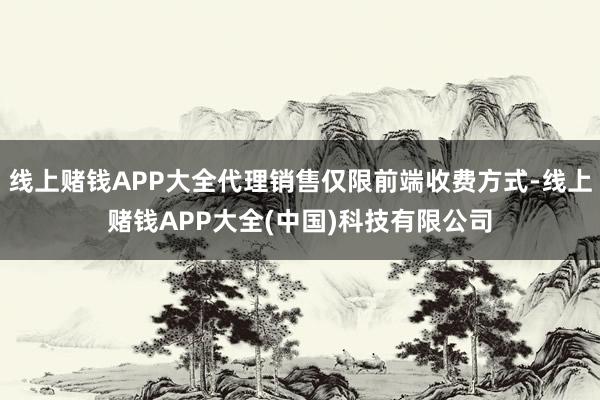 线上赌钱APP大全代理销售仅限前端收费方式-线上赌钱APP大全(中国)科技有限公司