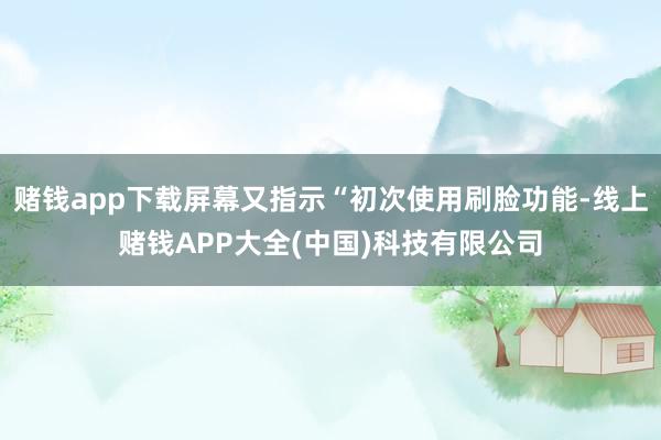 赌钱app下载屏幕又指示“初次使用刷脸功能-线上赌钱APP大全(中国)科技有限公司
