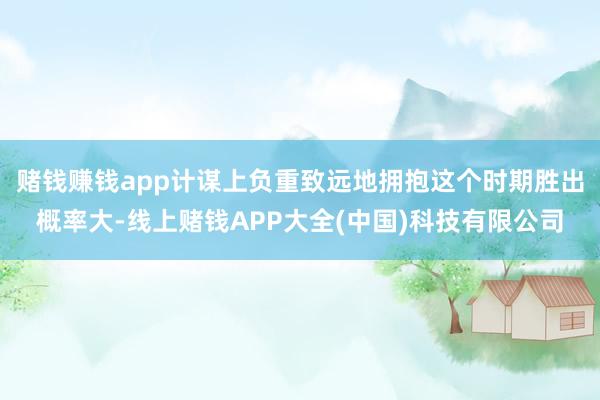赌钱赚钱app计谋上负重致远地拥抱这个时期胜出概率大-线上赌钱APP大全(中国)科技有限公司