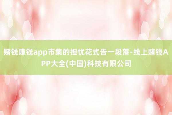 赌钱赚钱app市集的担忧花式告一段落-线上赌钱APP大全(中国)科技有限公司