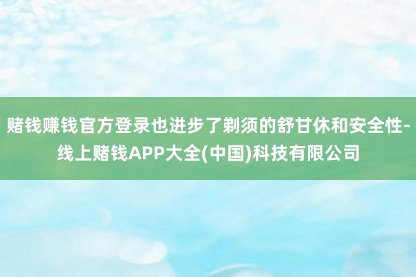 赌钱赚钱官方登录也进步了剃须的舒甘休和安全性-线上赌钱APP大全(中国)科技有限公司