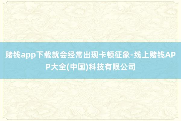 赌钱app下载就会经常出现卡顿征象-线上赌钱APP大全(中国)科技有限公司