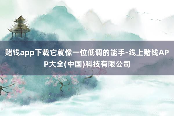 赌钱app下载它就像一位低调的能手-线上赌钱APP大全(中国)科技有限公司
