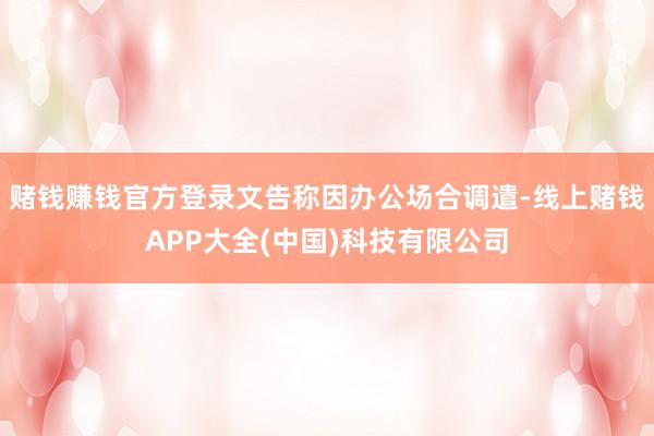赌钱赚钱官方登录文告称因办公场合调遣-线上赌钱APP大全(中国)科技有限公司