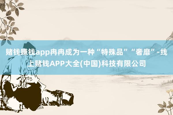 赌钱赚钱app冉冉成为一种“特殊品”“奢靡”-线上赌钱APP大全(中国)科技有限公司
