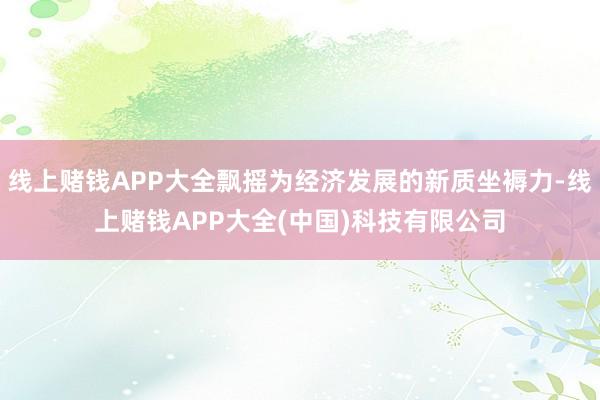线上赌钱APP大全飘摇为经济发展的新质坐褥力-线上赌钱APP大全(中国)科技有限公司