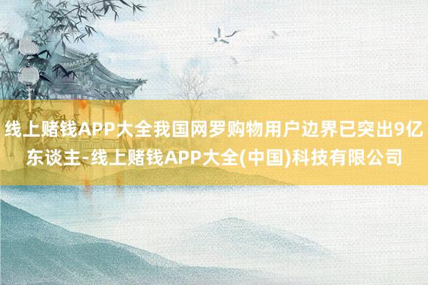 线上赌钱APP大全我国网罗购物用户边界已突出9亿东谈主-线上赌钱APP大全(中国)科技有限公司