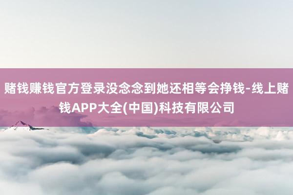 赌钱赚钱官方登录没念念到她还相等会挣钱-线上赌钱APP大全(中国)科技有限公司