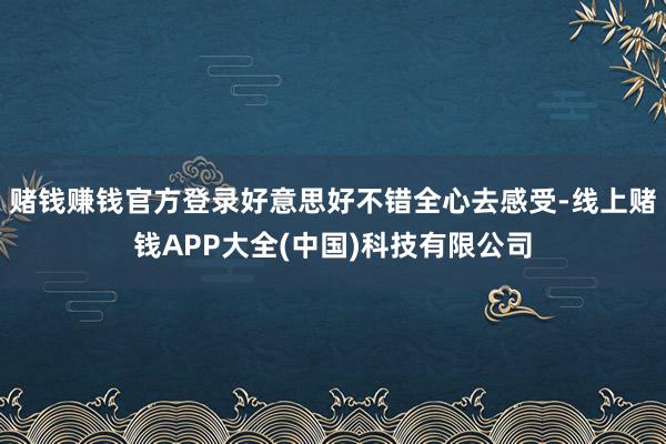 赌钱赚钱官方登录好意思好不错全心去感受-线上赌钱APP大全(中国)科技有限公司
