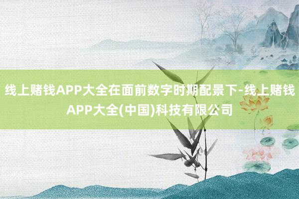 线上赌钱APP大全在面前数字时期配景下-线上赌钱APP大全(中国)科技有限公司
