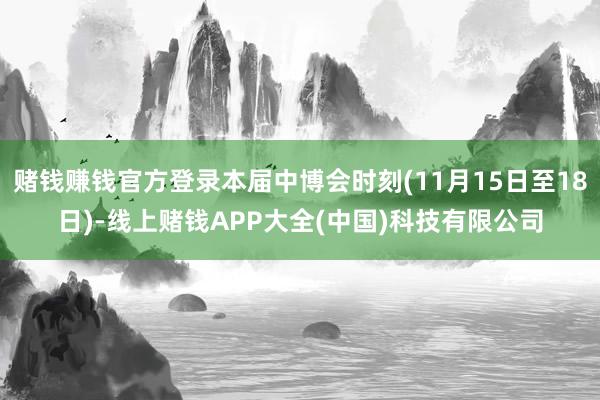 赌钱赚钱官方登录本届中博会时刻(11月15日至18日)-线上赌钱APP大全(中国)科技有限公司