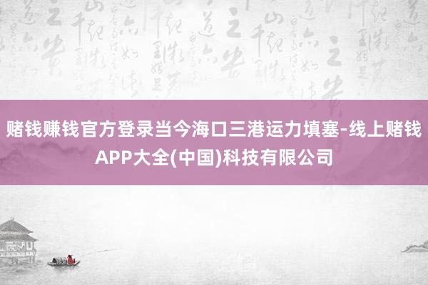 赌钱赚钱官方登录当今海口三港运力填塞-线上赌钱APP大全(中国)科技有限公司