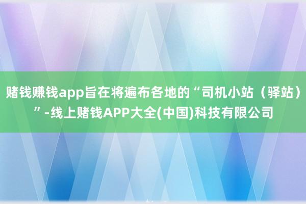 赌钱赚钱app旨在将遍布各地的“司机小站（驿站）”-线上赌钱APP大全(中国)科技有限公司