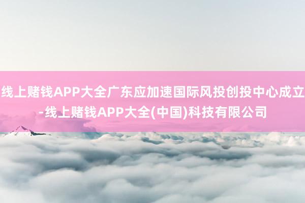 线上赌钱APP大全广东应加速国际风投创投中心成立-线上赌钱APP大全(中国)科技有限公司
