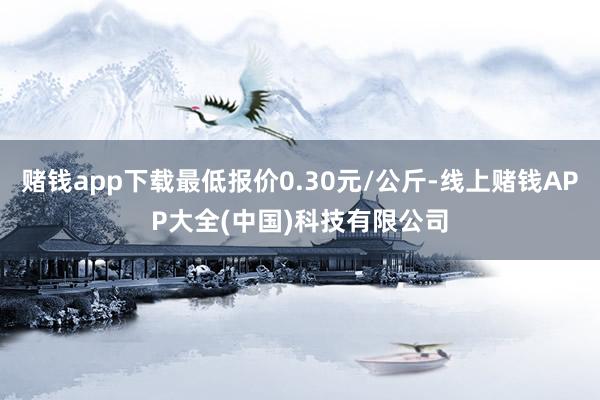 赌钱app下载最低报价0.30元/公斤-线上赌钱APP大全(中国)科技有限公司
