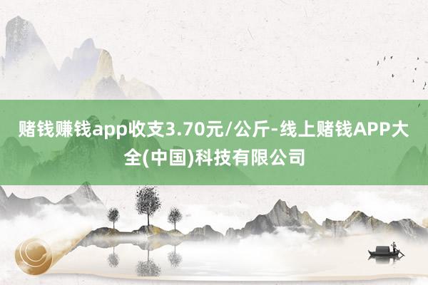 赌钱赚钱app收支3.70元/公斤-线上赌钱APP大全(中国)科技有限公司