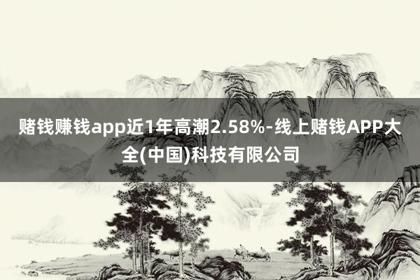 赌钱赚钱app近1年高潮2.58%-线上赌钱APP大全(中国)科技有限公司