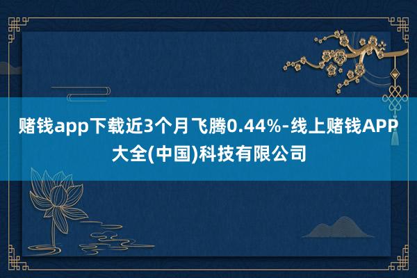 赌钱app下载近3个月飞腾0.44%-线上赌钱APP大全(中国)科技有限公司