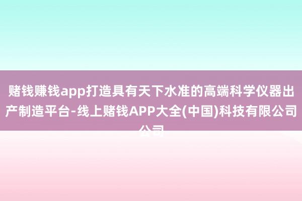 赌钱赚钱app打造具有天下水准的高端科学仪器出产制造平台-线上赌钱APP大全(中国)科技有限公司