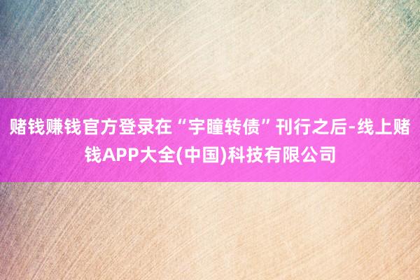 赌钱赚钱官方登录在“宇瞳转债”刊行之后-线上赌钱APP大全(中国)科技有限公司