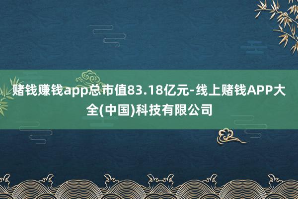赌钱赚钱app总市值83.18亿元-线上赌钱APP大全(中国)科技有限公司
