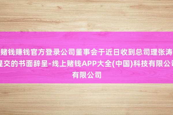 赌钱赚钱官方登录公司董事会于近日收到总司理张涛提交的书面辞呈-线上赌钱APP大全(中国)科技有限公司