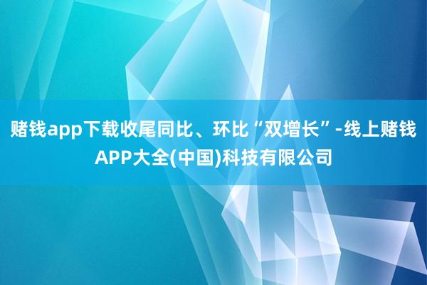 赌钱app下载收尾同比、环比“双增长”-线上赌钱APP大全(中国)科技有限公司