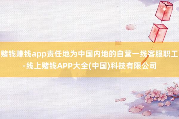 赌钱赚钱app责任地为中国内地的自营一线客服职工-线上赌钱APP大全(中国)科技有限公司