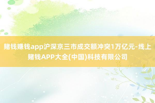 赌钱赚钱app沪深京三市成交额冲突1万亿元-线上赌钱APP大全(中国)科技有限公司