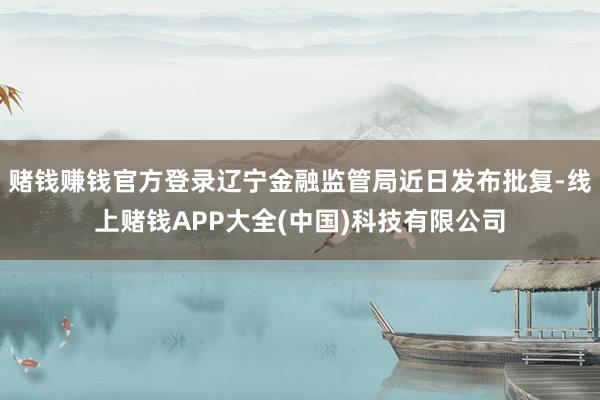 赌钱赚钱官方登录辽宁金融监管局近日发布批复-线上赌钱APP大全(中国)科技有限公司