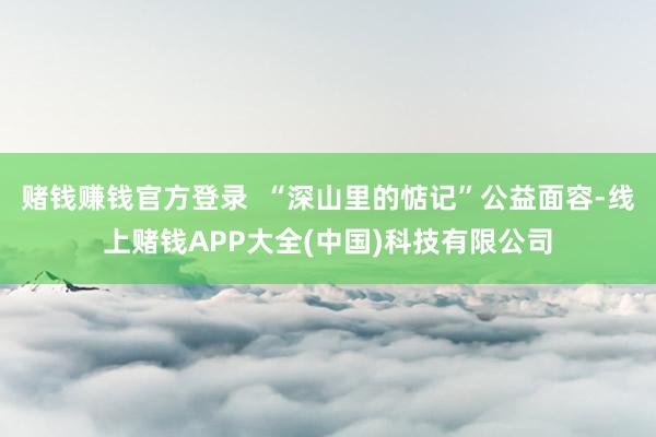 赌钱赚钱官方登录  “深山里的惦记”公益面容-线上赌钱APP大全(中国)科技有限公司