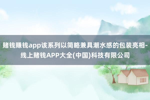 赌钱赚钱app该系列以简略兼具潮水感的包装亮相-线上赌钱APP大全(中国)科技有限公司