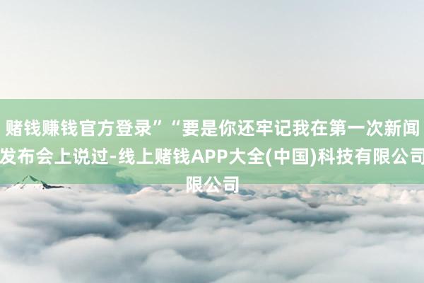 赌钱赚钱官方登录”“要是你还牢记我在第一次新闻发布会上说过-线上赌钱APP大全(中国)科技有限公司