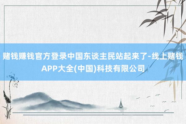 赌钱赚钱官方登录中国东谈主民站起来了-线上赌钱APP大全(中国)科技有限公司