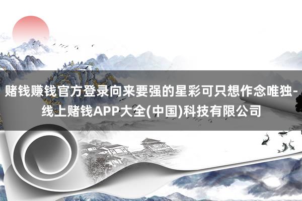 赌钱赚钱官方登录向来要强的星彩可只想作念唯独-线上赌钱APP大全(中国)科技有限公司
