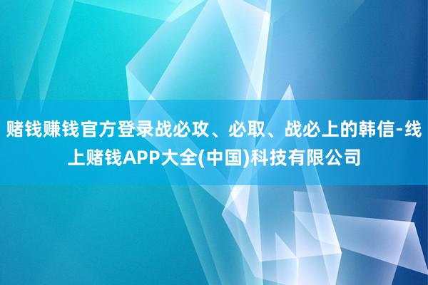赌钱赚钱官方登录战必攻、必取、战必上的韩信-线上赌钱APP大全(中国)科技有限公司