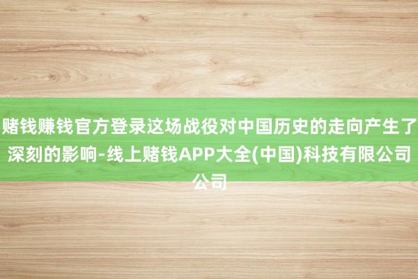 赌钱赚钱官方登录这场战役对中国历史的走向产生了深刻的影响-线上赌钱APP大全(中国)科技有限公司