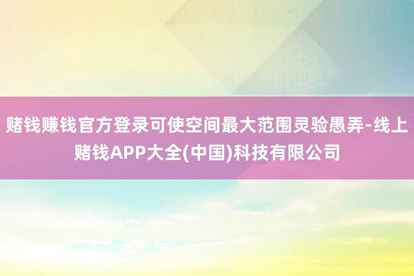 赌钱赚钱官方登录可使空间最大范围灵验愚弄-线上赌钱APP大全(中国)科技有限公司