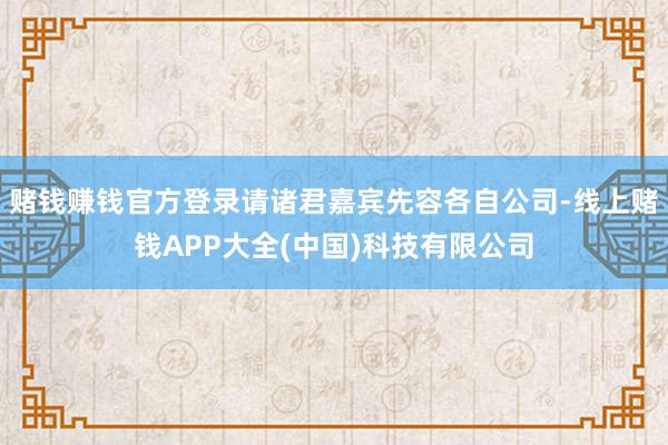 赌钱赚钱官方登录请诸君嘉宾先容各自公司-线上赌钱APP大全(中国)科技有限公司