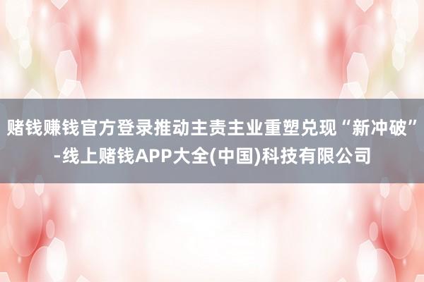 赌钱赚钱官方登录推动主责主业重塑兑现“新冲破”-线上赌钱APP大全(中国)科技有限公司