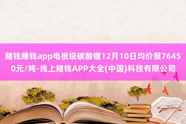 赌钱赚钱app电板级碳酸锂12月10日均价报76450元/吨-线上赌钱APP大全(中国)科技有限公司