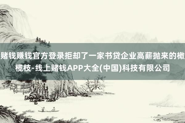 赌钱赚钱官方登录拒却了一家书贷企业高薪抛来的橄榄枝-线上赌钱APP大全(中国)科技有限公司