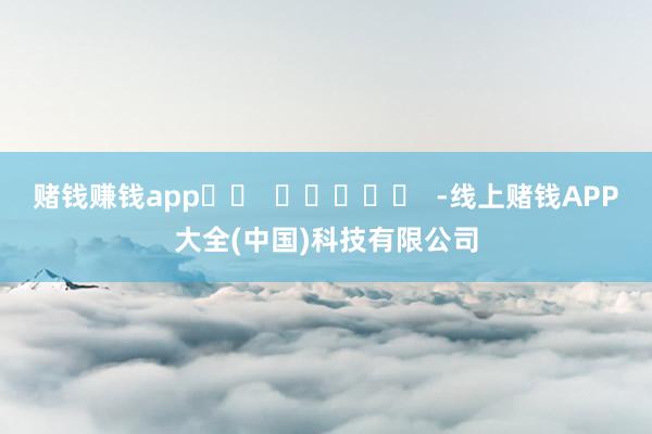 赌钱赚钱app		  					  -线上赌钱APP大全(中国)科技有限公司