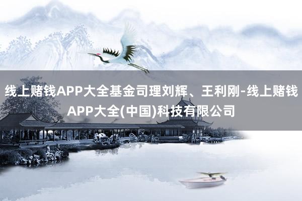 线上赌钱APP大全基金司理刘辉、王利刚-线上赌钱APP大全(中国)科技有限公司