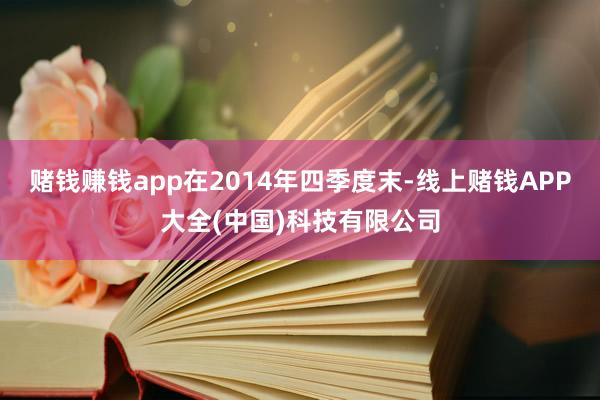 赌钱赚钱app在2014年四季度末-线上赌钱APP大全(中国)科技有限公司